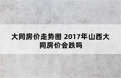 大同房价走势图 2017年山西大同房价会跌吗